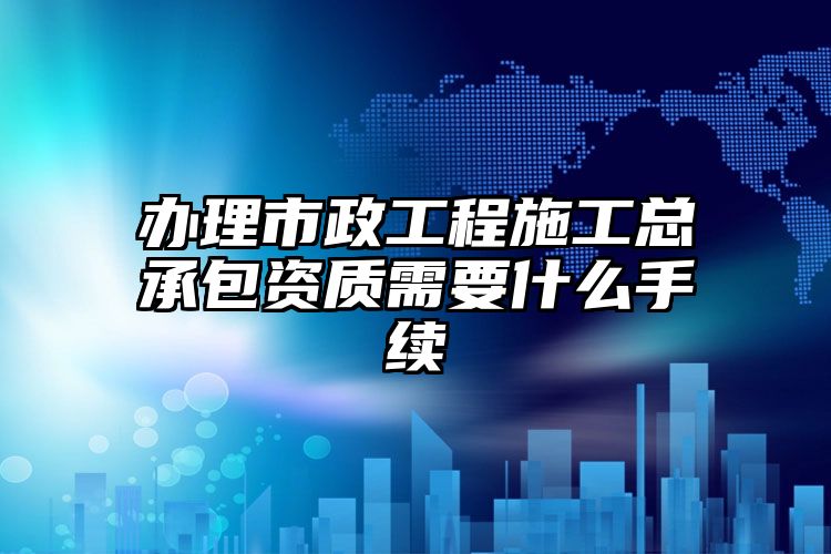 办理市政工程施工总承包资质需要什么手续