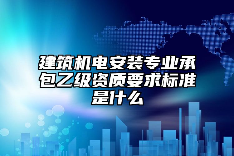 建筑机电安装专业承包乙级资质要求标准是什么