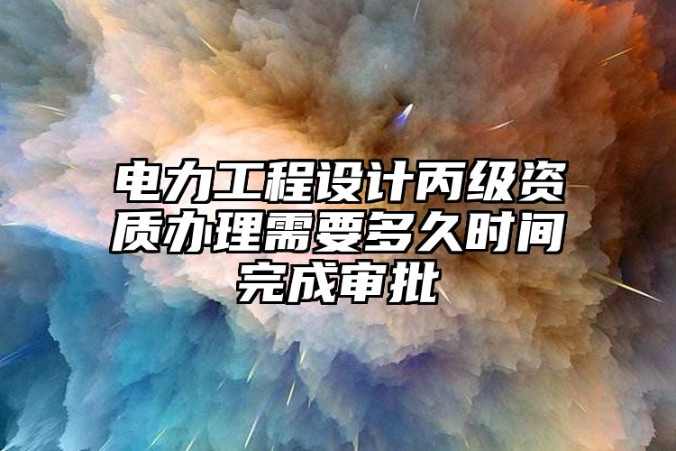 电力工程设计丙级资质办理需要多久时间完成审批