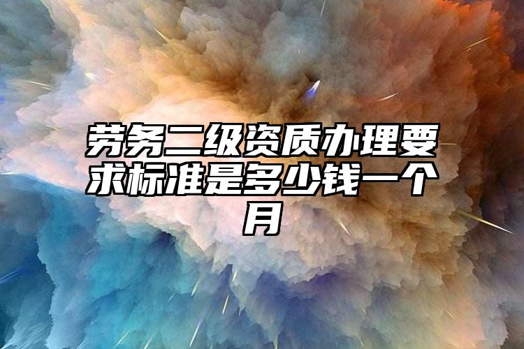 劳务二级资质办理要求标准是多少钱一个月