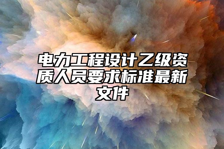 电力工程设计乙级资质人员要求标准最新文件