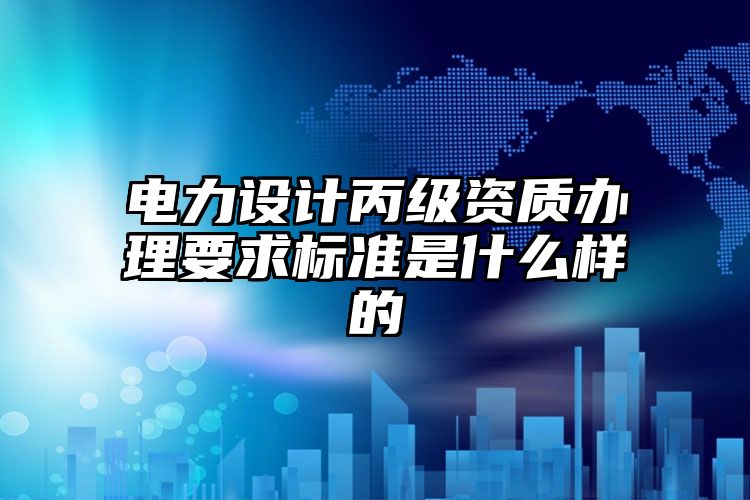 电力设计丙级资质办理要求标准是什么样的