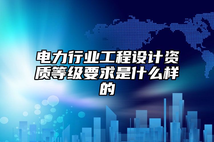 电力行业工程设计资质等级要求是什么样的