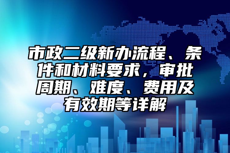 市政二级新办流程、条件和材料要求，审批周期、难度、费用及有效期等详解