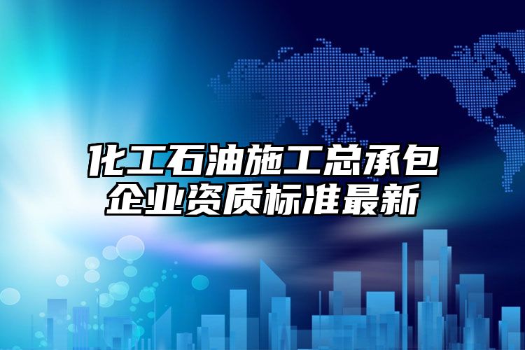 化工石油施工总承包企业资质标准最新