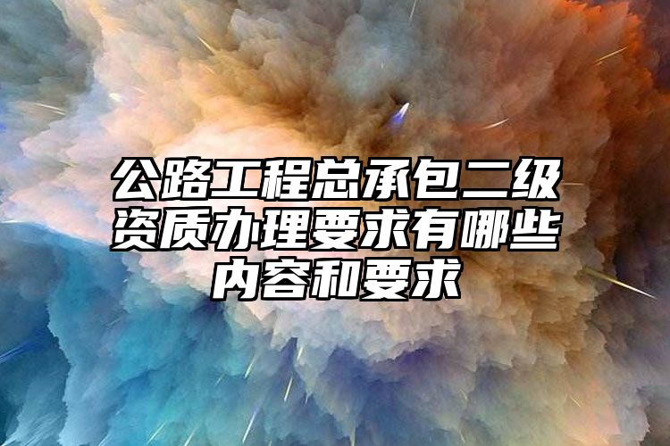 公路工程总承包二级资质办理要求有哪些内容和要求