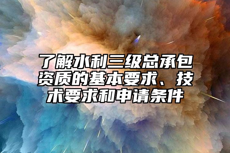 了解水利三级总承包资质的基本要求、技术要求和申请条件