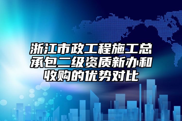 浙江市政工程施工总承包二级资质新办和收购的优势对比