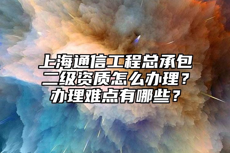 上海通信工程总承包二级资质怎么办理？办理难点有哪些？