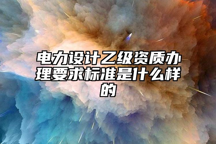 电力设计乙级资质办理要求标准是什么样的