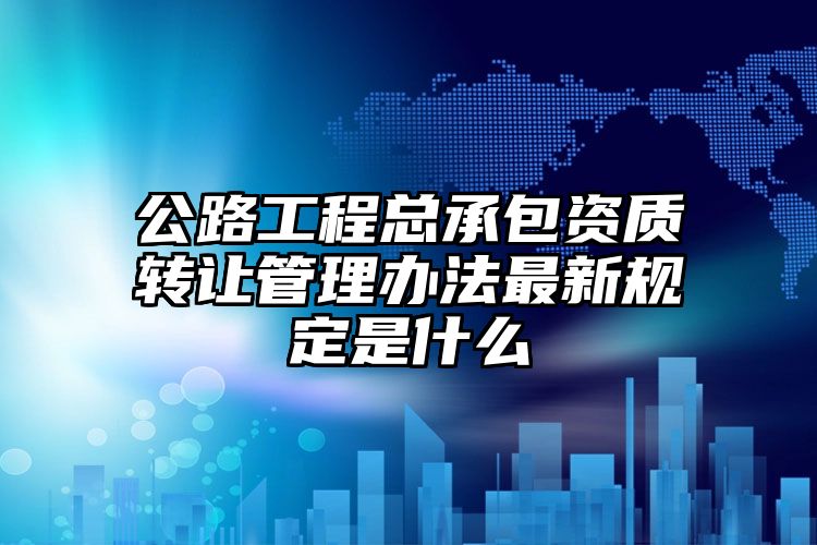 公路工程总承包资质转让管理办法最新规定是什么