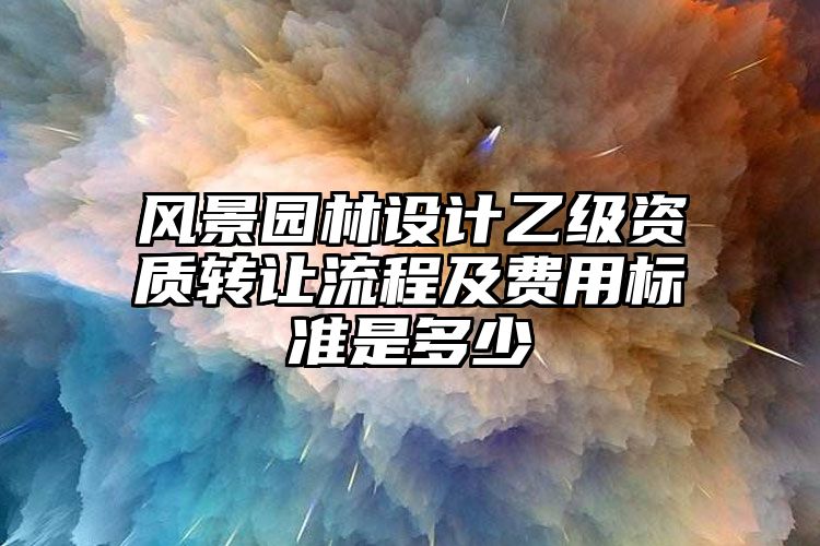 风景园林设计乙级资质转让流程及费用标准是多少