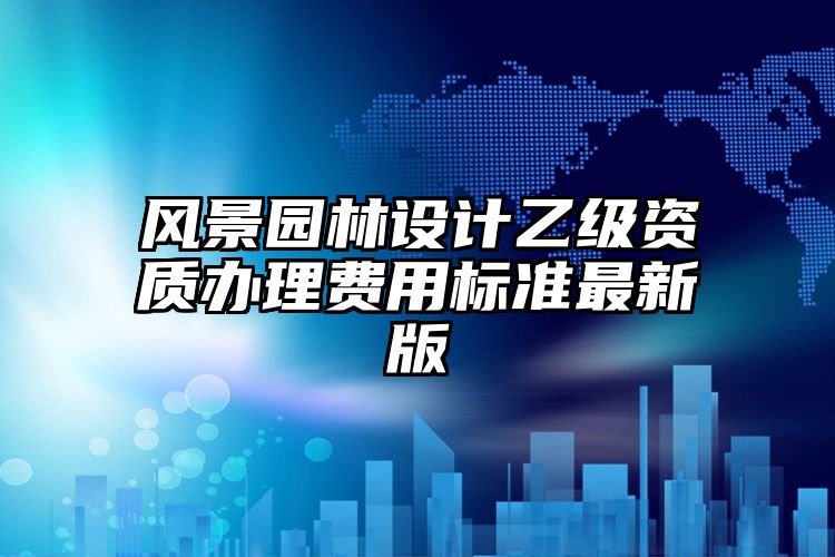 风景园林设计乙级资质办理费用标准最新版