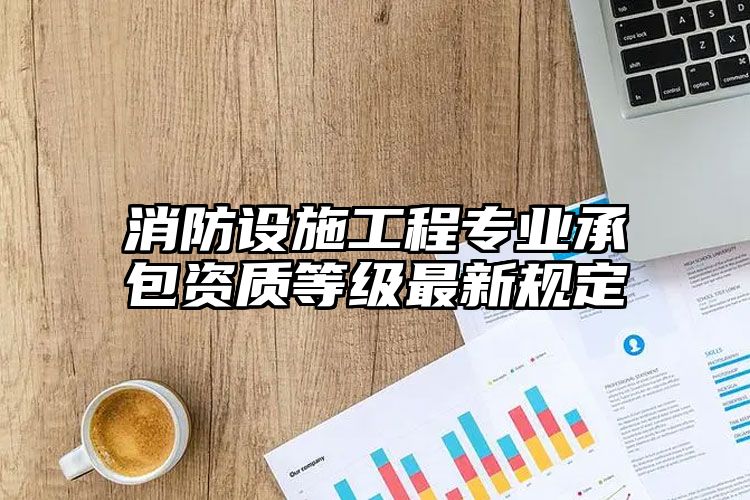 消防设施工程专业承包资质等级最新规定