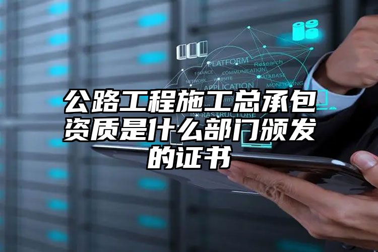 公路工程施工总承包资质是什么部门颁发的证书