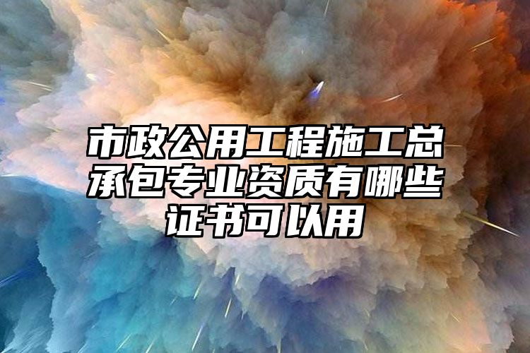 市政公用工程施工总承包专业资质有哪些证书可以用