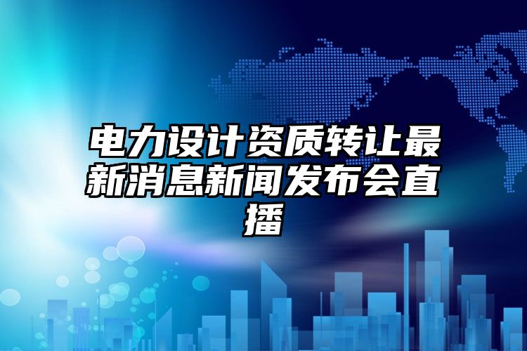 电力设计资质转让最新消息新闻发布会直播