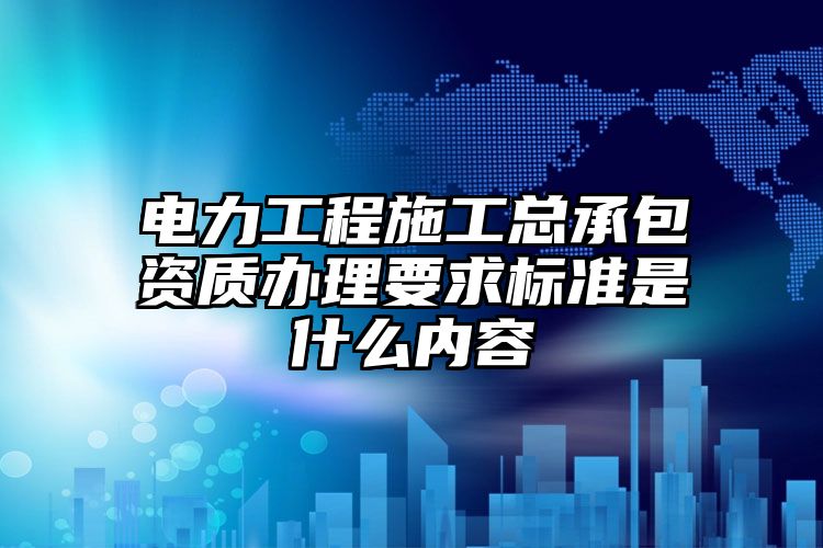 电力工程施工总承包资质办理要求标准是什么内容