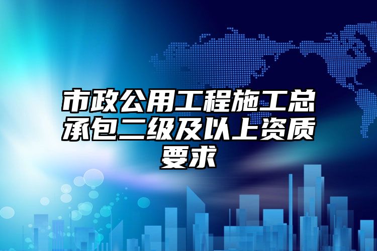 市政公用工程施工总承包二级及以上资质要求