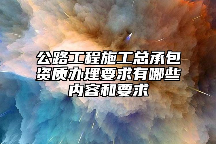 公路工程施工总承包资质办理要求有哪些内容和要求