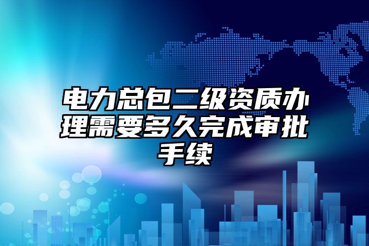 电力总包二级资质办理需要多久完成审批手续