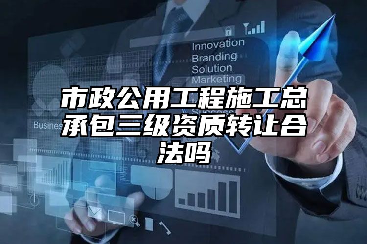 市政公用工程施工总承包三级资质转让合法吗