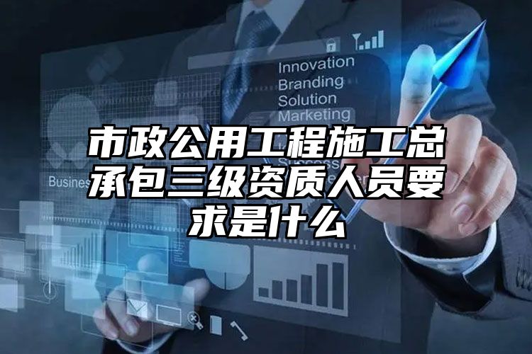 市政公用工程施工总承包三级资质人员要求是什么