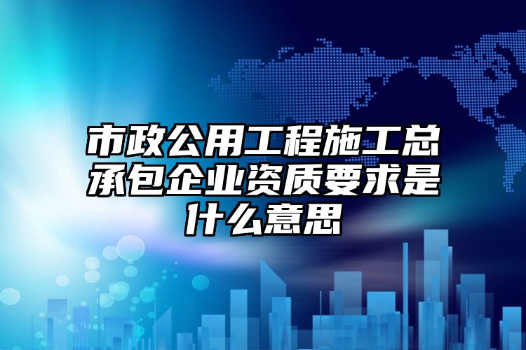 市政公用工程施工总承包企业资质要求是什么意思