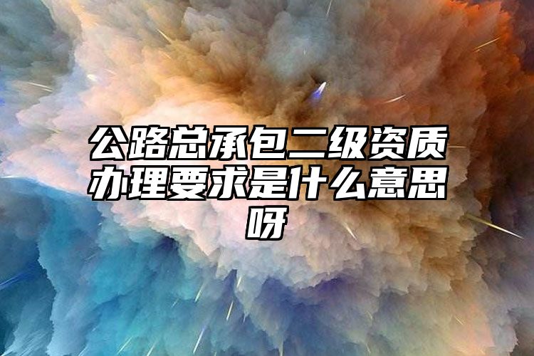 公路总承包二级资质办理要求是什么意思呀