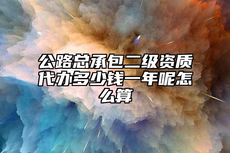 公路总承包二级资质代办多少钱一年呢怎么算