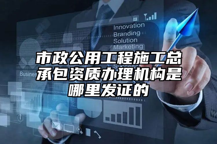 市政公用工程施工总承包资质办理机构是哪里发证的