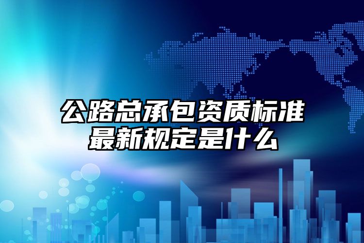 公路总承包资质标准最新规定是什么