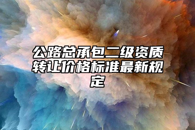 公路总承包二级资质转让价格标准最新规定