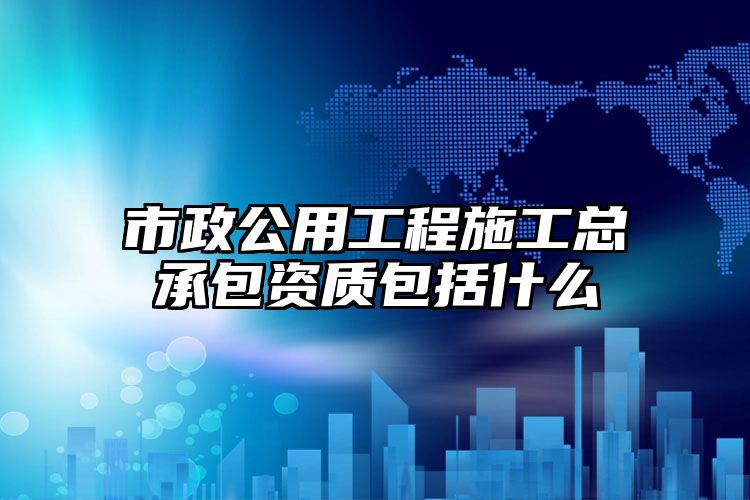 市政公用工程施工总承包资质包括什么