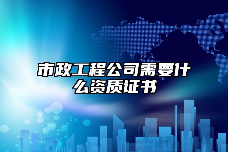 市政工程公司需要什么资质证书