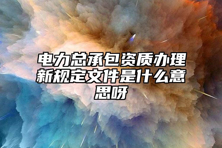 电力总承包资质办理新规定文件是什么意思呀