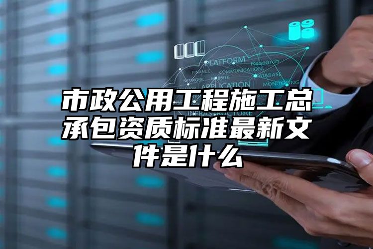 市政公用工程施工总承包资质标准最新文件是什么