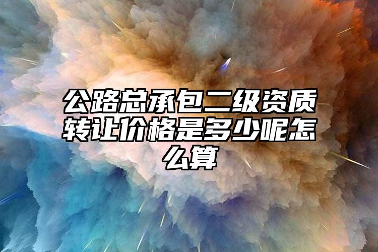 公路总承包二级资质转让价格是多少呢怎么算