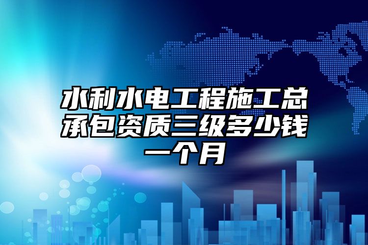 水利水电工程施工总承包资质三级多少钱一个月