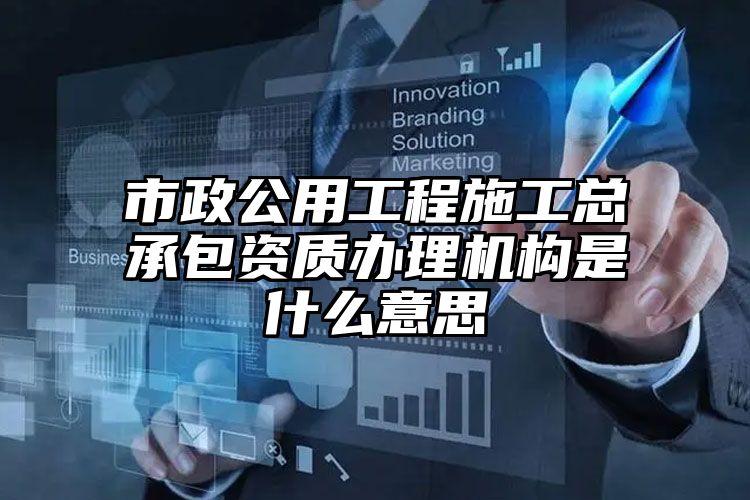 市政公用工程施工总承包资质办理机构是什么意思