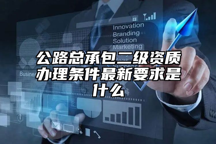 公路总承包二级资质办理条件最新要求是什么