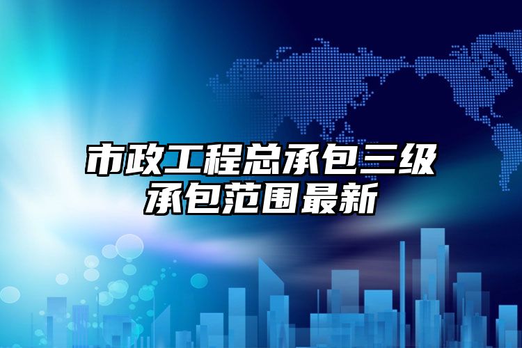 市政工程总承包三级承包范围最新