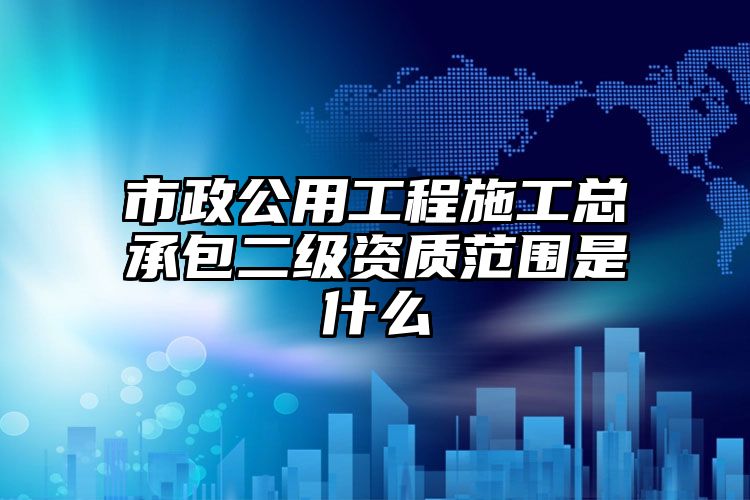 市政公用工程施工总承包二级资质范围是什么