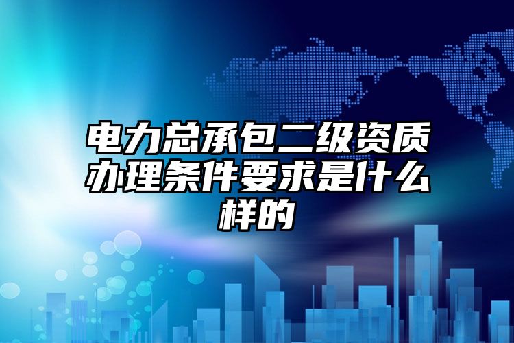 电力总承包二级资质办理条件要求是什么样的