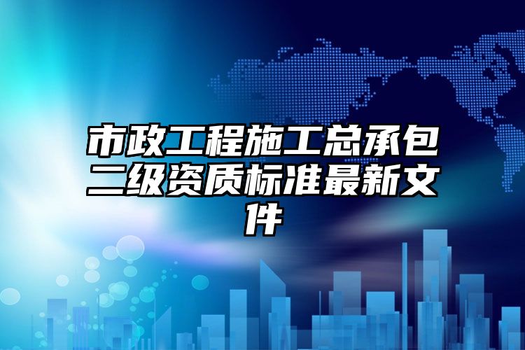 市政工程施工总承包二级资质标准最新文件