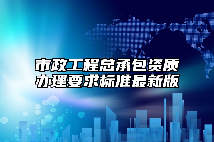 市政工程总承包资质办理要求标准最新版