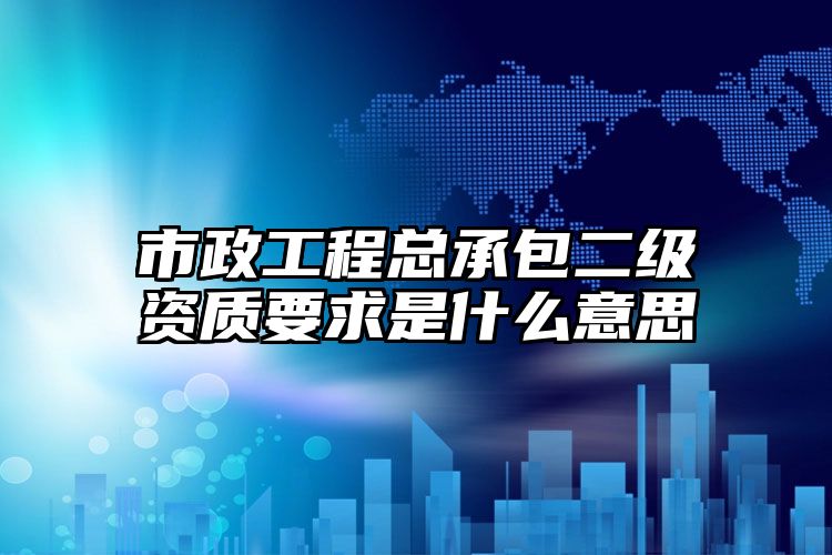 市政工程总承包二级资质要求是什么意思