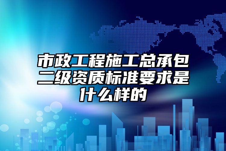 市政工程施工总承包二级资质标准要求是什么样的