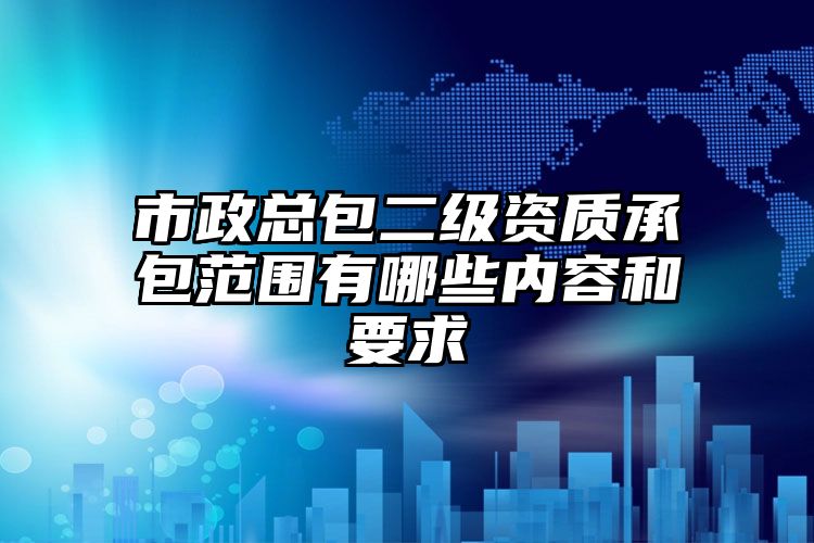 市政总包二级资质承包范围有哪些内容和要求