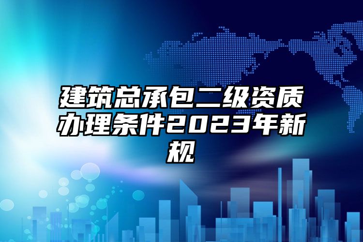 建筑总承包二级资质办理条件2023年新规